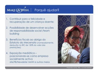 Presenter name, title | e-mail address
Porquê ajudar?
1. Contribuir para a felicidade e
recuperação de um criança doente;
2. Possibilidade de desenvolver acções
de responsabilidade social /team
building
3. Benefícios fiscais ao abrigo do
Estatuto do Mecenato (nomeadamente,
dedução no IRC de 130% do valor das
prestações);
4. Exposição mediática –
posicionando-se como empresa
socialmente activa
site/FB/Newsleter MAW e outros meios
 