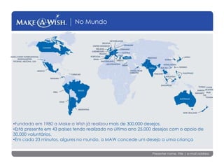 Presenter name, title | e-mail address
No Mundo
•Fundada em 1980 a Make a Wish já realizou mais de 300.000 desejos.
•Está presente em 43 países tendo realizado no último ano 25.000 desejos com o apoio de
30.000 voluntários.
•Em cada 23 minutos, algures no mundo, a MAW concede um desejo a uma criança
 