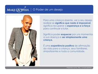 Presenter name, title | e-mail address
O Poder de um desejo
Para uma criança doente, ver o seu desejo
realizar-se significa que nada é impossível,
significa recuperar a esperança e a força
para continuar a lutar.
Significa poder esquecer por uns momentos
a sua doença e ser simplesmente uma
criança.
É uma experiência positiva de afirmação
da vida para a criança, seus familiares,
simpatizantes e toda a comunidade.
 