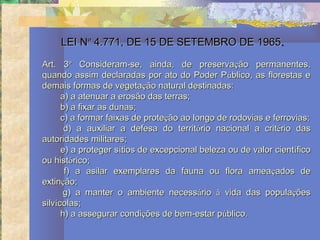 LEI Nº 4.771, DE 15 DE SETEMBRO DE 1965.

Art. 3º Consideram-se, ainda, de preservação permanentes,
quando assim declaradas por ato do Poder Público, as florestas e
demais formas de vegetação natural destinadas:
      a) a atenuar a erosão das terras;
      b) a fixar as dunas;
      c) a formar faixas de proteção ao longo de rodovias e ferrovias;
       d) a auxiliar a defesa do território nacional a critério das
autoridades militares;
      e) a proteger sítios de excepcional beleza ou de valor científico
ou histórico;
       f) a asilar exemplares da fauna ou flora amea çados de
extinção;
       g) a manter o ambiente necessário à vida das populações
silvícolas;
      h) a assegurar condições de bem-estar público.
 