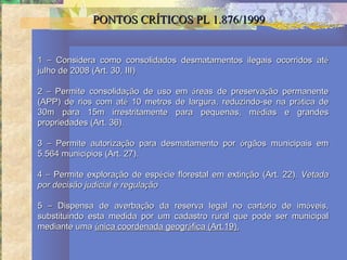 PONTOS CRÍTICOS PL 1.876/1999


1 – Considera como consolidados desmatamentos ilegais ocorridos até
julho de 2008 (Art. 30, III)

2 – Permite consolidação de uso   em áreas de preservação permanente
(APP) de rios com até 10 metros   de largura, reduzindo-se na prática de
30m para 15m irrestritamente      para pequenas, médias e grandes
propriedades (Art. 36).

3 – Permite autorização para desmatamento por órgãos municipais em
5.564 municípios (Art. 27).

4 – Permite exploração de espécie florestal em extinção (Art. 22). Vetada
por decisão judicial e regulação

5 – Dispensa de averbação da reserva legal no cartório de imóveis,
substituindo esta medida por um cadastro rural que pode ser municipal
mediante uma única coordenada geográfica (Art.19).
 