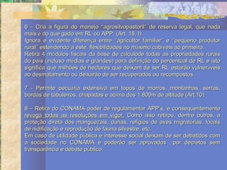 6 – Cria a figura do manejo “agrosilvopastoril” de reserva legal, que nada
mais é do que gado em RL ou APP. (Art. 18, I).
Ignora e evidente diferença entre “agricultor familiar” e “pequeno produtor
rural” estendendo a este, flexibilidades no máximo cabíveis ao primeiro.
Retira 4 módulos fiscais da base de cálculode todas as propriedades rurais
do país (incluso médias e grandes) para definição do percentual de RL e isto
significa que milhões de hectares que deixam de ser RL estarão vulneráveis
ao desmatamento ou deixarão de ser recuperados ou recompostos.

7 - Permite pecuária extensiva em topos de morros, montanhas, serras,
bordas de tabuleiros, chapadas e acima dos 1.800m de altitude (Art.10)

8 – Retira do CONAMA poder de regulamentar APP’s, e consequentemente
revoga todas as resoluções em vigor. Como isso retirou, dentre outros, a
proteção direta dos manguezais, dunas, refígios de aves migratórias, locais
de nidificação e reprodução de fauna silvestre, etc.
Em caso de utilidade pública e interesse social deixam de ser debatidos com
a sociedade no CONAMA e poderão ser aprovados por decretos sem
transparência e debate público.
 