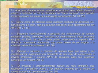9 – Abre para decreto federal, estadual e municipal sem debate técnico e
público a definição do rol de atividades de “baixo impacto” para permitir
novas ocupações em áreas de preservação permanente (Art. 30, VII).

10 – Define como de interesse social qualquer produção de alimentos (Ex:
monoculturas de cana, soja ou pecuária extensiva) para desmatamento em
APP. (Art. 30, IV).

11 – Suspende indefinidamente a aplicação dos instrumentos de controle
ambiental (multas, embargos, sanções) por desmatamento ilegal ocorridos
até julho de 2008, ate que o poder público desenvolva e implante PRA
(Plano de recuperação ambiental), cujo prazo deixou de ser exigido. É a
anistia do extermínio ambiental. (Art. 30).

12 – Deturpa e subverte o conceito de reserva legal que passa a ser
prioritariamente exploratório em detrimento de seu valor de conservação e
serviços ambientais e suprime APP’s de pequenos lagos com superfície
menor que um hectare (Art. 3).

13 – O embargo a empreendimentos lesivos ao meio ambiente, que
atualmente é obrigatório, passa a ser optativo, tornando-se na prática um
convite explícito ao desmatamento (Art. 58)
 
