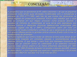 CONCLUSÃO

A perspectiva que os apoiadores do PL estão colocando é de que os pequenos
produtores rurais teriam suas atividades inviabilizadas com a manutenção e
aplicação do CFB 4.771/1965, pelo fato de que muitos não alcançaram as
metas exigidas em preservação ambiental. Porém cabe ressaltar que o atual
texto se cumprido em sua íntegra, provocará numa projeção decenal, a
expulsão de milhares de camponeses de suas terras pela degradação dos
recursos hídricos e alterações climáticas desfavoráveis ocasionadas pela
supressão vegetal nas RL e APP’s. Configurando assim em mais um
mecanismo de injustiça ambiental e conflitos de uso e apropriação de territórios
com graves reflexos sociais no grandes centros urbanos (Êxodo rural e crise no
abastecimento de alimentos).
Nenhuma legislação que venha a tratar de ciências da terra pode deixar de ser
rigorosamente baseada em conceitos, estudos e recomendações destas
mesmas ciências. O que temos é mero fruto dos interesses financeiros de
setores que se colocam acima da coletividade e da soberania nacional,
expondo nossa política externa e as metas ambientais assumidas em 1992
(RIO 92) e em 1998 (Protocolo de Kioto) no tocante a redução dos GEE (Gases
de efeito estufa), a uma fragilidade que repercutirá negativamente já no próximo
ano durante a RIO+20, nos dias 14 e 15 de maio de 2012.
 