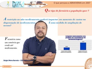 Normalização em Farmácia
O que pensava a ABRAFARMA em 2007
https://www.bbc.com/portuguese/internacional-55351015
Farmácia como
um comércio que
vende até
medicamento.
A restrição ao não-medicamento poderá impactar em aumento de custos na
dispensação de medicamentos. É uma medida de ampliação de
acesso?
Que tipo de farmácia a população quer ?
Sérgio Mena Barreto – CEO ABRAFARMA
Farm Waine Souza
 