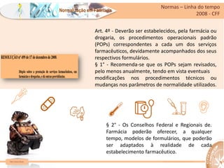 Farm Waine Souza
Normalização em Farmácia
Normas – Linha do tempo
2008 - CFF
https://www.bbc.com/portuguese/internacional-55351015
Art. 4º - Deverão ser estabelecidos, pela farmácia ou
drogaria, os procedimentos operacionais padrão
(POPs) correspondentes a cada um dos serviços
farmacêuticos, devidamente acompanhados dos seus
respectivos formulários.
§ 1° - Recomenda-se que os POPs sejam revisados,
pelo menos anualmente, tendo em vista eventuais
modificações nos procedimentos técnicos ou
mudanças nos parâmetros de normalidade utilizados.
§ 2° - Os Conselhos Federal e Regionais de.
Farmácia poderão oferecer, a qualquer
tempo, modelos de formulários, que poderão
ser adaptados à realidade de cada
estabelecimento farmacêutico.
 