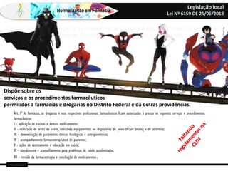 Farm Waine Souza
Normalização em Farmácia
Legislação local
Lei Nº 6159 DE 25/06/2018
Dispõe sobre os serviços e os procedimentos farmacêuticos permitidos a farmácias e
drogarias no Distrito Federal e dá outras providências.
Dispõe sobre os
serviços e os procedimentos farmacêuticos
permitidos a farmácias e drogarias no Distrito Federal e dá outras providências.
Art. 1º As farmácias, as drogarias e seus respectivos profissionais farmacêuticos ficam autorizados a prestar os seguintes serviços e procedimentos
farmacêuticos:
I - aplicação de vacinas e demais medicamentos;
II - realização de testes de saúde, utilizando equipamentos ou dispositivos de point-of-care testing e de autoteste;
III - determinação de parâmetros clínicos fisiológicos e antropométricos;
IV - acompanhamento farmacoterapêutico de pacientes;
V - ações de rastreamento e educação em saúde;
VI - atendimento e aconselhamento para problemas de saúde autolimitados;
VII - revisão da farmacoterapia e conciliação de medicamentos.
 