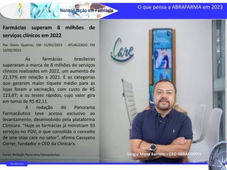 Normalização em Farmácia
O que pensa a ABRAFARMA em 2023
https://www.bbc.com/portuguese/internacional-55351015
Farm Waine Souza
Farmácias superam 8 milhões de
serviços clínicos em 2022
Por Denis Queiroz, EM 31/01/2023 - ATUALIZADO EM
13/02/2023
As farmácias brasileiras
superaram a marca de 8 milhões de serviços
clínicos realizados em 2022, um aumento de
22,37% em relação a 2021. E as categorias
que geraram maior tíquete médio para as
lojas foram a vacinação, com custo de R$
123,87; e os testes rápidos, cujo valor gira
em torno de R$ 82,11.
A redação do Panorama
Farmacêutico teve acesso exclusivo ao
levantamento, desenvolvido pela plataforma
Clinicarx. “Hoje as farmácias já ministram 93
serviços no PDV, o que consolida o conceito
de one stop care no setor”, afirma Cassyano
Correr, fundador e CEO da Clinicarx.
Fonte: Redação Panorama Farmacêutico Sérgio Mena Barreto – CEO ABRAFARMA
 