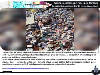 Farm Waine Souza
Normalização em Farmácia
Gerindo os resíduos gerados pela farmácia
Desrespeito ao meio ambiente e risco ocupacional
A Polícia Civil do Distrito Federal investiga o descarte irregular de centenas de caixas de medicamentos em um lixão
do P Sul, em Ceilândia. Grande parte ainda está dentro do prazo de validade. As caixas foram encontradas por um
catador de recicláveis, que enviou imagens.
As cartelas e caixas de remédios foram queimadas, mas ainda é possível ver o selo do Ministério da Saúde em
algumas delas – a marcação indica que o remédio estava na rede pública. Outras embalagens mostram que os
produtos só venceriam em 2017 e ainda poderiam ser usados no tratamento de pacientes.
Fonte:https://g1.globo.com/distrito-federal/noticia/2016/03/catador-acha-caixas-de-remedios-em-lixao-de-ceilandia-no-df-policia-apura.htmlem3 mar2016
https://www.metropoles.com/colunas/grande-angular/centenas-de-medicamentos-sao-descartados-irregularmente-em-lixao-do-df-veja-fotos
 