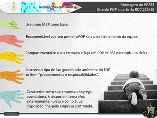 Farm Waine Souza
Normalização em Farmácia
Montagem do PGRSS
Criando POP a partir da RDC 222/18
Use o seu MBP como base.
Recomendável que seu primeiro POP seja o de treinamento da equipe.
Compartimentalize a sua farmácia e faça um POP de RSS para cada um deles
Descreva o tipo de lixo gerado pelo ambiente do POP
no item “procedimentos e responsabilidades”.
Caracterize como sua empresa o segrega,
acondiciona, transporta interna e/ou
externamente, coleta e como é sua
disposição final pela empresa contratada.
 