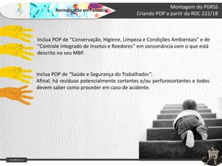 Farm Waine Souza
Normalização em Farmácia
Montagem do PGRSS
Criando POP a partir da RDC 222/18
Inclua POP de “Conservação, Higiene, Limpeza e Condições Ambientais” e de
“Controle integrado de Insetos e Roedores” em consonância com o que está
descrito no seu MBP.
Inclua POP de “Saúde e Segurança do Trabalhador”.
Afinal, há resíduos potencialmente cortantes e/ou perfurocortantes e todos
devem saber como proceder em caso de acidente.
 