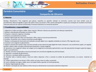 Reflexões Finais
Farm Waine Souza
Normalização em Farmácia
Farmácia Comunitária POP
Campanha de Glicemia
6. Materiais
Bandeja; Glicosímetro; Tiras reagentes para glicose, específica ao aparelho utilizado no momento; Lanceta com trava retrátil; Luvas de
procedimento; Bolas de algodão ou gaze não estéril; Frasco com álcool a 70%; Caneta esferográfica e papel para anotação do resultado encontrado;
Caixa para descarte de material contaminado; Prontuário eletrônico ou manual do paciente.
7. Procedimentos e responsabilidades
1. Higienizar as mãos com água e sabão. Calçar máscara. Oferecer máscara aos pacientes com doenças respiratórias.
2. Realizar a desinfecção da bandeja com álcool a 70%;
3. Preparar o material e organizar a bandeja;
4. Orientar o procedimento ao cliente;
5. Realizar higienização das mãos com álcool gel a 70% e calçar as luvas de procedimento;
6. Escolher, se possível, com o cliente o local para punção digital;
7. Realizar a antissepsia do local onde será realizada a punção digital com o algodão embebido em álcool a 70%. Aguardar secar;
8. Conectar a tira reagente no glicosímetro;
9. Segurar a lanceta sem tampa e fazer uma leve pressão na face lateral da polpa digital de modo a favorecer o seu enchimento capilar, em seguida
lancetar o dedo e obter uma gota suficiente para preencher o campo reagente;
10. Aproximar a tira reagente e deixar cair sangue na tira reagente já conectada ao glicosímetro; caso não seja possível conseguir a gota de sangue,
repetir o procedimento;
11. Realizar uma leve compressão no local puncionado com uma bola de algodão seca até hemostasia;
12. Aguardar o resultado do glicosímetro;
13. Informar o resultado obtido ao paciente;
14. Recolher todo o material, deixar o local em ordem, desprezar a fita e a lanceta no coletor de perfurocortantes, e os outros materiais no
expurgo;
15. Limpar o glicosímetro com álcool a 70% e retirar as luvas e lavar as mãos, se possível;
16. Lavar a bandeja com água e sabão, secar com papel toalha e guardar em local apropriado;
17. Realizar higienização das mãos;
18. Realizar a anotação do valor obtido na ficha manual ou diretamente no prontuário eletrônico disponível.
 