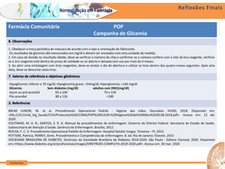 Reflexões Finais
Farm Waine Souza
Normalização em Farmácia
Farmácia Comunitária POP
Campanha de Glicemia
8. Observações
1. Obedecer a troca periódica de máscara de acordo com o tipo e orientação do fabricante.
Os resultados de glicemia são mensurados em mg/dl e devem ser anotados com esta unidade de medida.
2. Em caso de dúvida no resultado obtido, deve-se verificar o número do chip e confirmar se o número confere com o lote da tira reagente, verificar
se a tira reagente está dentro do prazo de validade ou se aberta e deixada sem uso por mais de 4 meses.
3. Ao abrir uma embalagem com tiras reagentes, deve-se anotar o dia de abertura e utilizar as tiras dentro dos quatro meses seguintes. Após esta
data, deve-se descartar estas tiras.
7. Valores de referência e objetivos glicêmicos
Hipoglicemia: inferior a 70 mg/dl; Hipoglicemia grave: <54mg/dl; Hiperglicemia: >140 mg/dl.
Glicemia Sem diabetes (mg/dl) adultos com DM1(mg/dl)
Jejum ou pré-prandial 65 a 100 70 a 130
Pós-prandial 80 a 126 <180
3. Referências
BRUM JUNIOR, W. et al. Procedimento Operacional Padrão - Higiene das mãos. Dourados: HUGD, 2018. Disponível em:
<file:///O:/Unid_Vig_Saude/CCIH/Protocolos%20CCIRAS/POP%2001%20-%20Higiene%20de%20Mãos%2029.08.2018.pdf>. Acesso em: 13 abr
2020.
COUTINHO, M. H. B.; SANTOS, S. R. G. Manual de procedimentos de enfermagem. Governo do Distrito Federal. Secretaria de Estado de Saúde.
Subsecretaria de Atenção à Saúde. Gerência de Enfermagem. Brasília, 2012.
ROCHA, F. C. V. Procedimento Operacional Padrão da Enfermagem. Hospital Getúlio Vargas. Teresina – PI, 2012.
POTTERE, Patrícia. PERREY, Anne. Procedimentos e Competências de enfermagem. 8. ed. Rio de Janeiro: Elsevier, 2015
SOCIEDADE BRASILEIRA DE DIABETES. Diretrizes da Sociedade Brasileira de Diabetes 2019-2020. São Paulo : Editora Clannad, 2020. Disponível
em:<https://www.diabetes.org.br/profissionais/images/DIRETRIZES-COMPLETA-2019-2020.pdf>. Acesso em: 30 mar. 2020
 