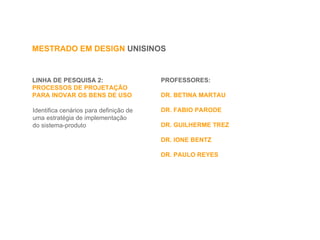 LINHA DE PESQUISA 2:  PROCESSOS DE PROJETAÇÃO  PARA INOVAR OS BENS DE USO Identifica cenários para definição de  uma estratégia de implementação do sistema-produto MESTRADO EM DESIGN  UNISINOS PROFESSORES:  DR. BETINA MARTAU DR. FABIO PARODE DR. GUILHERME TREZ DR. IONE BENTZ DR. PAULO REYES 