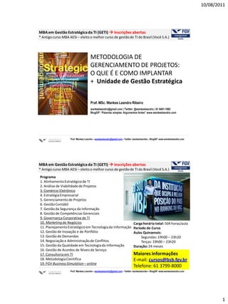 10/08/2011




MBA em Gestão Estratégica da TI (GETI)  inscrições abertas
* Antigo curso MBA AESI – eleito o melhor curso de gestão de TI do Brasil (Você S.A.)




                                      METODOLOGIA DE
                                      GERENCIAMENTO DE PROJETOS:
                                      O QUE É E COMO IMPLANTAR
                                      + Unidade de Gestão Estratégica


                                      Prof. MSc. Wankes Leandro Ribeiro
                                      wankesleandro@gmail.com | Twitter: @wankesleandro | 61 8401-1982
                                      BlogGP: “Palavras simples. Argumentos fortes” www.wankesleandro.com




                    Prof. Wankes Leandro – wankesleandro@gmail.com – Twitter: wankesleandro – BlogGP: www.wankesleandro.com




MBA em Gestão Estratégica da TI (GETI)  inscrições abertas
* Antigo curso MBA AESI – eleito o melhor curso de gestão de TI do Brasil (Você S.A.)
Programa
1. Alinhamento Estratégico de TI
2. Análise de Viabilidade de Projetos
3. Comércio Eletrônico
4. Estratégia Empresarial
5. Gerenciamento de Projetos
6. Gestão Contábil
7. Gestão da Segurança da Informação
8. Gestão de Competências Gerenciais
9. Governança Corporativa de TI
10. Marketing de Negócios                                                    Carga horária total: 504 horas/aula
11. Planejamento Estratégico em Tecnologia da Informação                     Período do Curso
12. Gestão de Inovação e de Portfólio                                        Aulas Quinzenais:
13. Gestão de Demandas                                                            Segundas: 19h00 – 23h20
14. Negociação e Administração de Conflitos                                       Terças: 19h00 – 23h20
15. Gestão da Qualidade em Tecnologia da Informação                          Duração: 24 meses
16. Gestão de Acordos de Níveis de Serviço
17. Consultoria em TI                                                        Maiores informações
18. Metodologia Científica                                                   E-mail: cursos@bsb.fgv.br
19. FGV Business Simulation – online
                                                                             Telefone: 61 3799-8000
                    Prof. Wankes Leandro – wankesleandro@gmail.com – Twitter: wankesleandro – BlogGP: www.wankesleandro.com




                                                                                                                                      1
 