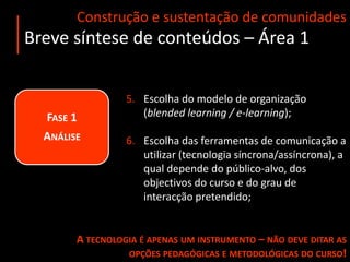 Construção e sustentação de comunidadesBreve síntese de conteúdos – Área 1Fase 1 AnáliseIdentificação do público-alvo e  pré-requisitos de acesso;Definição dos objectivos do curso/módulo e conteúdos;Preparação de conteúdos e recursos  (guiões / recursos obrigatórios e complementares);Decisão sobre o modelo de avaliação a adoptar.