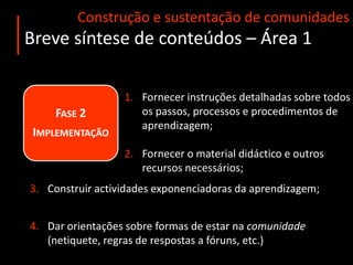 Construção e sustentação de comunidadesBreve síntese de conteúdos – Área 1Fase 1 AnáliseEscolha do modelo de organização (blendedlearning / e-learning);Escolha das ferramentas de comunicação a utilizar (tecnologia síncrona/assíncrona), a qual depende do público-alvo, dos objectivos do curso e do grau de interacção pretendido;A tecnologia é apenas um instrumento – não deve ditar as opções pedagógicas e metodológicas do curso!