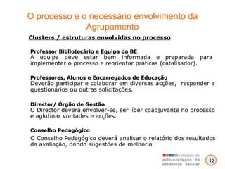 O processo e o necessário envolvimento da Agrupamento Conselho Pedagógico   O Conselho Pedagógico deverá analisar o relatório dos resultados da avaliação, dando sugestões de melhoria. Clusters / estruturas envolvidas no processo Professor Bibliotecário e Equipa da BE   A equipa deve estar bem informada e preparada para implementar o processo e reorientar práticas (catalisador). Professores, Alunos e Encarregados de Educação Deverão participar e colaborar em diversas acções,  responder a questionários ou outras solicitações. Director/ Órgão de Gestão O Director deverá envolver-se, ser líder coadjuvante no processo e aglutinar vontades e acções. 12 
