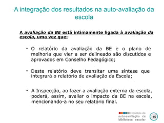 A integração dos resultados na auto-avaliação da escola A Inspecção, ao fazer a avaliação externa da escola, poderá, assim, avaliar o impacto da BE na escola, mencionando-a no seu relatório final. A  avaliação da BE  está intimamente ligada à  avaliação da escola , uma vez que: O relatório da avaliação da BE e o plano de melhoria que vier a ser delineado são discutidos e aprovados em Conselho Pedagógico; Deste relatório deve transitar uma síntese que integrará o relatório de avaliação da Escola; 15 