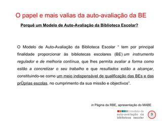 O papel e mais valias da auto-avaliação da BE O Modelo de Auto-Avaliação da Biblioteca Escolar “ tem por principal finalidade proporcionar às bibliotecas escolares (BE)  um instrumento regulador e de melhoria contínua , que lhes permita  avaliar a forma como estão a concretizar o seu trabalho  e que  resultados estão a alcançar , constituindo-se como  um meio indispensável de qualificação das BEs e das próprias escolas , no cumprimento da sua missão e objectivos”. in  Página da RBE, apresentação do MABE Porquê um Modelo de Auto-Avaliação da Biblioteca Escolar? 3 