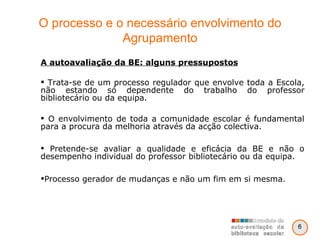 O processo e o necessário envolvimento do Agrupamento A autoavaliação da BE: alguns pressupostos Trata-se de um processo regulador que envolve toda a Escola, não estando só dependente do trabalho do professor bibliotecário ou da equipa. O envolvimento de toda a comunidade escolar é fundamental para a procura da melhoria através da acção colectiva. Pretende-se avaliar a qualidade e eficácia da BE e não o desempenho individual do professor bibliotecário ou da equipa. Processo gerador de mudanças e não um fim em si mesma. 6 