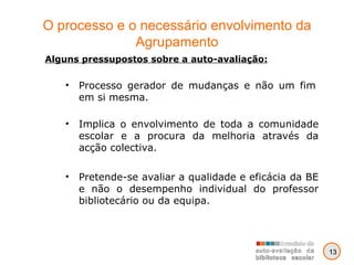 O processo e o necessário envolvimento da Agrupamento Alguns pressupostos sobre a auto-avaliação: Processo gerador de mudanças e não um fim em si mesma. Implica o envolvimento de toda a comunidade escolar e a procura da melhoria através da acção colectiva. Pretende-se avaliar a qualidade e eficácia da BE e não o desempenho individual do professor bibliotecário ou da equipa. 13 