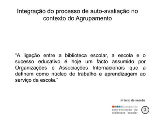 Integração do processo de auto-avaliação no contexto do Agrupamento “ A ligação entre a biblioteca escolar, a escola e o sucesso educativo é hoje um facto assumido por Organizações e Associações Internacionais que a definem como núcleo de trabalho e aprendizagem ao serviço da escola.” in  texto da sessão 2 