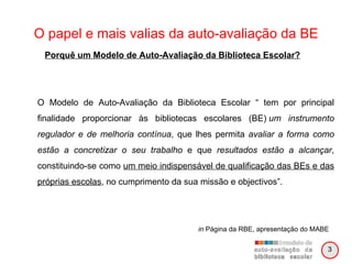O papel e mais valias da auto-avaliação da BE O Modelo de Auto-Avaliação da Biblioteca Escolar “ tem por principal finalidade proporcionar às bibliotecas escolares (BE)  um instrumento regulador e de melhoria contínua , que lhes permita  avaliar a forma como estão a concretizar o seu trabalho  e que  resultados estão a alcançar , constituindo-se como  um meio indispensável de qualificação das BEs e das próprias escolas , no cumprimento da sua missão e objectivos”. in  Página da RBE, apresentação do MABE Porquê um Modelo de Auto-Avaliação da Biblioteca Escolar? 3 