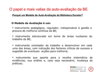 O papel e mais valias da auto-avaliação da BE O Modelo de Avaliação é um: instrumento pedagógico, regulador, indispensável à gestão e procura de melhoria contínua da BE; instrumento estruturado em torno de áreas nucleares do trabalho da BE; instrumento orientador do trabalho a desenvolver em cada uma das áreas, com indicação dos factores críticos de sucesso e sugestão de eventuais  acções para melhoria; instrumento que aponta para a recolha sistemática de evidências, sua análise e, caso seja necessário, mudança de práticas; Porquê um Modelo de Auto-Avaliação da Biblioteca Escolar? 4 