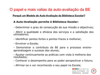 O papel e mais valias da auto-avaliação da BE A Auto-Avaliação permite à Biblioteca Escolar: - Determinar o grau de consecução da sua missão e objectivos; - Aferir a qualidade e eficácia dos serviços e a satisfação dos utilizadores; - Identificar pontos fortes e pontos fracos a melhorar; - Envolver a Escola;  - Demonstrar o contributo da BE para o processo ensino-aprendizagem e sucesso dos alunos; - Ajustar continuamente as práticas com vista à melhoria dos resultados; - Conhecer o desempenho para se poder perspectivar o futuro; - Afirmar-se e ver reconhecido o seu papel na Escola; Porquê um Modelo de Auto-Avaliação da Biblioteca Escolar? 5 