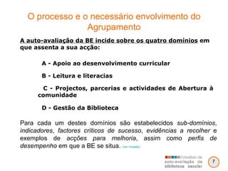 O processo e o necessário envolvimento do Agrupamento Para cada um destes domínios são estabelecidos  sub-domínios ,  indicadores ,  factores críticos de sucesso ,  evidências a recolher  e exemplos de  acções para melhoria , assim como  perfis de desempenho  em que a BE se situa.  (ver modelo) A auto-avaliação da BE incide sobre os quatro domínios  em que assenta a sua acção:  A - Apoio ao desenvolvimento curricular B - Leitura e literacias C - Projectos, parcerias e actividades de Abertura à comunidade D - Gestão da Biblioteca 7 