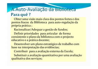 A Auto Avaliação da Biblioteca
A Auto‐Avaliação da Biblioteca
Para quê ? 
  Obter uma visão mais clara dos pontos fortes e dos 
pontos fracos  da Biblioteca  para auto‐regulação da 
p p p
própria prática ;;
  Racionalizar/Adequar a gestão de fundos;
  Definir prioridades  para articular  de forma 
           p           p
consistente o plano da biblioteca com o projecto 
educativo e a prática docente;
  Desenvolver um plano estratégico de trabalho com 
base na interpretação das evidências;
  Contribuir  para a avaliação externa da Escola;
  C      ib i          li               d  E l
  Substituir a avaliação quantitativa por uma avaliação 
qualitativa dos serviços;
    lit ti  d        i
 