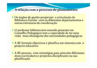A relação com o processo de planeamento
      ç         p           p

Os órgãos de gestão propiciam  a articulação da 
      g      g       p p                 ç
Biblioteca Escolar  com os diferentes departamentos e 
outras estruturas de coordenação

O professor bibliotecário estando presente em 
Conselho Pedagógico tem a capacidade de ter uma 
               g g            p
visão  mais abrangente das necessidades pedagógicas 

A BE formula objectivos e planifica em sintonia com  o 
projecto educativo

A BE procura  criar estratégias para articular diferentes 
áreas curriculares e projectos disciplinares na sua 
                     p j            p
planificação
 