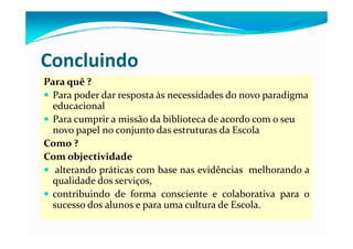 Concluindo
Para quê ? 
  Para poder dar resposta às necessidades do novo paradigma 
  educacional
  Para cumprir a missão da biblioteca de acordo com o seu 
           p
  novo papel no conjunto das estruturas da Escola 
Como ?
Com objectividade
C       bj i id d
   alterando práticas com base nas evidências melhorando a
  qualidade dos serviços
                serviços,
  contribuindo de forma consciente e colaborativa para o
  sucesso dos alunos e para uma cultura de Escola.
                       p
 