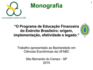 Monografia
“O Programa de Educação Financeira
do Exército Brasileiro: origem,
implementação, efetividade e legado.”
Trabalho apresentado ao Bacharelado em
Ciências Econômicas da UFABC
São Bernardo do Campo - SP
2015
1
 