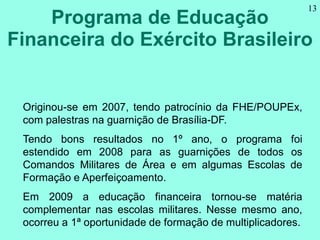 Programa de Educação
Financeira do Exército Brasileiro
13
Originou-se em 2007, tendo patrocínio da FHE/POUPEx,
com palestr...