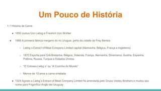 Um Pouco de História
1.1 História da Carne
● 1850 Justus Von Liebig e Friedrich Von Wohler
● 1868 A primeira fábrica margens do rio Uruguai, perto da cidade de Fray Bentos
○ Liebig´s Extract of Meat Company Limited capital (Alemanha, Bélgica, França e Inglaterra)
○ 1870 Exporta para Grã-Bretanha, Bélgica, Holanda, França, Alemanha, Dinamarca, Áustria, Espanha,
Polônia, Russia, Turquia e Estados Unidos.
○ “O Colosso Leibg´s” ou “A Cozinha do Mundo”
○ Menos de 10 anos a carne enlatada
● 1924 Agosto a Liebig’s Extract of Meat Company Limited foi arrendada pelo Grupo Vestey Brothers e mudou seu
nome para Frigorífico Anglo del Uruguay
 