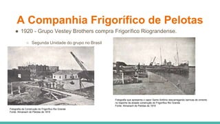 A Companhia Frigorífico de Pelotas
● 1920 - Grupo Vestey Brothers compra Frigorífico Riograndense.
○ Segunda Unidade do grupo no Brasil
Fotografia da Construção do Frigorífico Rio Grande
Fonte: Almanach de Pelotas de 1919
Fotografia que apresenta o vapor Santo Antônio descarregando barricas de cimento
no trapiche da áreade construção do Frigorífico Rio Grande
Fonte: Almanach de Pelotas de 1919
 