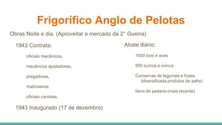 Frigorífico Anglo de Pelotas
Obras Noite e dia. (Aproveitar o mercado da 2° Guerra)
1943 Contrata:
oficiais mecânicos,
mecânicos ajustadores,
pregadores,
matricieiros
oficiais canistas.
1943 Inaugurado (17 de dezembro)
Abate diário;
1000 bois e aves
500 suínos e ovinos
Conservas de legumes e frutas
(diversificada produtos de safra)
Itens de padaria (mais recente)
 