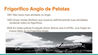 Frigorífico Anglo de Pelotas
1991 Não havia mais atividade no Anglo
1993 Grupo Vestey Brothers que encerrou definitivamente suas atividades,
vendendo todos os frigoríficos.
2005 Em leilão judicial Fundação Simon Bolívar doa à UFPEL uma fração da
massa falida do ex-Frigorífico Anglo.
 