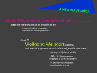 A NEW WAVE SUÍÇA Basel Allgemeine Gewerbeschule ensino dogmático, proporções matemáticas, divisão geométrica Wolfgang Weingart  substitui racionalidade pela expressividade = origem da new wave + Arranjo subjetivo e intuitivo + Não há diferença entre tipografia e elemento gráfico + Conotações simbólicas, subjetividade e acaso Anos 70 berço da tipografia suíça da década de 50 ou Escola da Basiléia 
