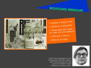 WOLFGANG WEINGART + Rejeita o ângulo reto + Distorce a tipografia + Muda peso dos tipos no meio de uma palavra + Dificulta a leitura +Mistura os tipos I took 'Swiss Typography' as my starting point, but then I blew it apart, never forcing any style upon my students. I never intended to create a 'style'. 