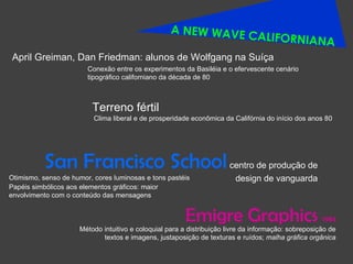A NEW WAVE CALIFORNIANA Clima liberal e de prosperidade econômica da Califórnia do início dos anos 80  April Greiman, Dan Friedman: alunos de Wolfgang na Suíça Conexão entre os experimentos da Basiléia e o efervescente cenário tipográfico californiano da década de 80 San Francisco School   centro de produção de design de vanguarda Otimismo, senso de humor, cores luminosas e tons pastéis Papéis simbólicos aos elementos gráficos: maior envolvimento com o conteúdo das mensagens Emigre Graphics  1984 Método intuitivo e coloquial para a distribuição livre da informação: sobreposição de textos e imagens, justaposição de texturas e ruídos;  malha gráfica orgânica Terreno fértil 