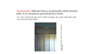 Translúcidos: Não permite a visualização nítida através
dele. A luz atravessa parcialmente o meio.
Ciências, 9º Ano
Os Fenômenos Ópticos e suas Relações.
Ex.: Uma cortina de pano fino. Você consegue ver quem está atrás dela
mas não com total nitidez.
Imagem:
Chuck
Marean
/
Creative
Commons
Attribution
3.0
United
States
 