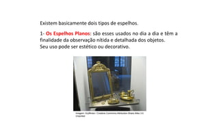 Ciências, 9º Ano
Os Fenômenos Ópticos e suas Relações.
Existem basicamente dois tipos de espelhos.
1- Os Espelhos Planos: são esses usados no dia a dia e têm a
finalidade da observação nítida e detalhada dos objetos.
Seu uso pode ser estético ou decorativo.
Imagem: Gryffindor / Creative Commons Attribution-Share Alike 3.0
Unported
 