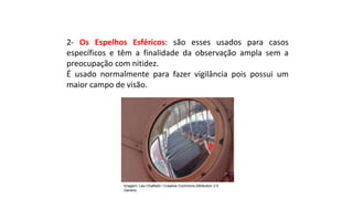 Ciências, 9º Ano
Os Fenômenos Ópticos e suas Relações.
2- Os Espelhos Esféricos: são esses usados para casos
específicos e têm a finalidade da observação ampla sem a
preocupação com nitidez.
É usado normalmente para fazer vigilância pois possui um
maior campo de visão.
Imagem: Les Chatfield / Creative Commons Attribution 2.0
Generic
 
