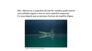Obs.: Mesmo se a superfície (S) não for metálica pode ocorrer
uma reflexão regular e tem-se uma superfície especular.
É o caso daquilo que as pessoas chamam de espelho d'água.
Ciências, 9º Ano
Os Fenômenos Ópticos e suas Relações.
Imagem: Christian Schirm / Domínio Público
 