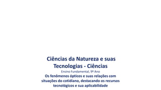 Ciências da Natureza e suas
Tecnologias - Ciências
Ensino Fundamental, 9º Ano
Os fenômenos ópticos e suas relações com
situações do cotidiano, destacando os recursos
tecnológicos e sua aplicabilidade
 