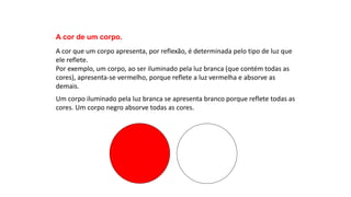 Ciências, 9º Ano
Os Fenômenos Ópticos e suas Relações.
A cor de um corpo.
A cor que um corpo apresenta, por reflexão, é determinada pelo tipo de luz que
ele reflete.
Por exemplo, um corpo, ao ser iluminado pela luz branca (que contém todas as
cores), apresenta-se vermelho, porque reflete a luz vermelha e absorve as
demais.
Um corpo iluminado pela luz branca se apresenta branco porque reflete todas as
cores. Um corpo negro absorve todas as cores.
 