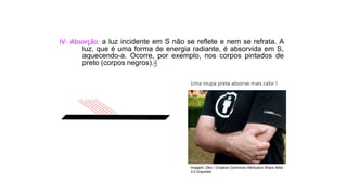 Ciências, 9º Ano
Os Fenômenos Ópticos e suas Relações.
IV- Absorção: a luz incidente em S não se reflete e nem se refrata. A
luz, que é uma forma de energia radiante, é absorvida em S,
aquecendo-a. Ocorre, por exemplo, nos corpos pintados de
preto (corpos negros).4
Uma roupa preta absorve mais calor l
Imagem: Ziko / Creative Commons Attribution-Share Alike
3.0 Unported
 